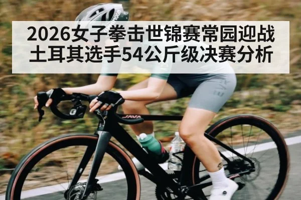 2026女子拳击世锦赛常园迎战土耳其选手54公斤级决赛分析
